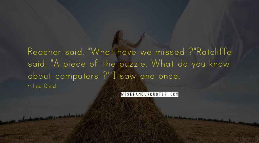 Lee Child Quotes: Reacher said, "What have we missed ?"Ratcliffe said, "A piece of the puzzle. What do you know about computers ?""I saw one once.