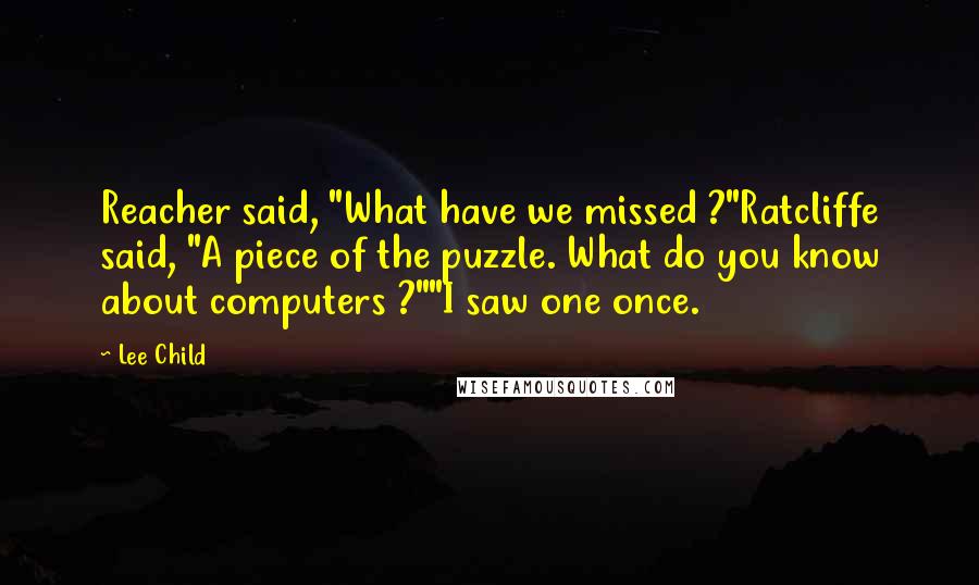 Lee Child Quotes: Reacher said, "What have we missed ?"Ratcliffe said, "A piece of the puzzle. What do you know about computers ?""I saw one once.