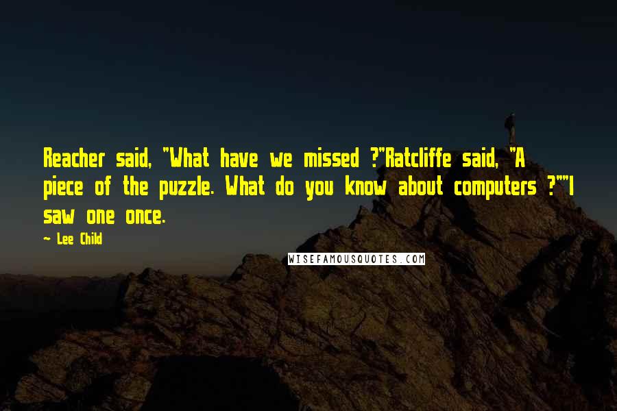 Lee Child Quotes: Reacher said, "What have we missed ?"Ratcliffe said, "A piece of the puzzle. What do you know about computers ?""I saw one once.