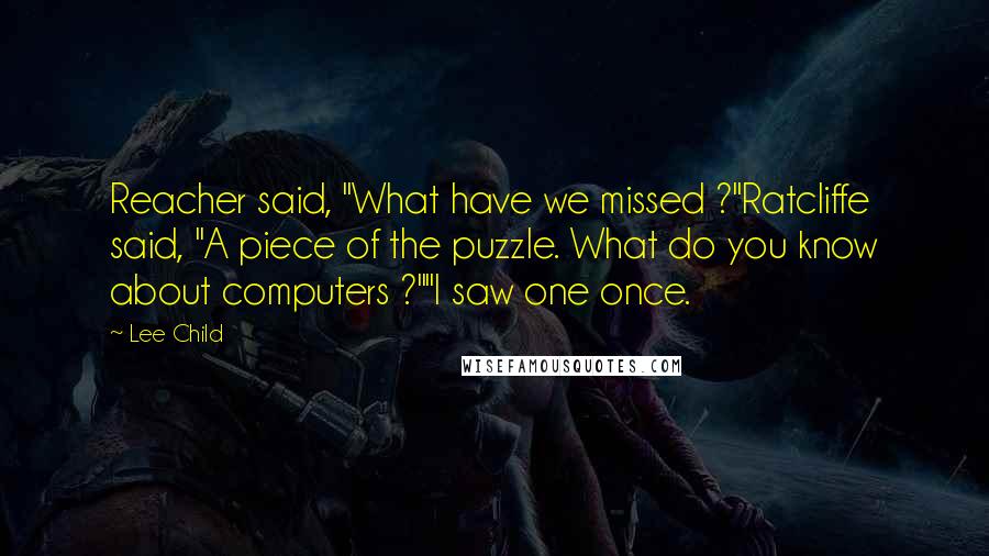 Lee Child Quotes: Reacher said, "What have we missed ?"Ratcliffe said, "A piece of the puzzle. What do you know about computers ?""I saw one once.