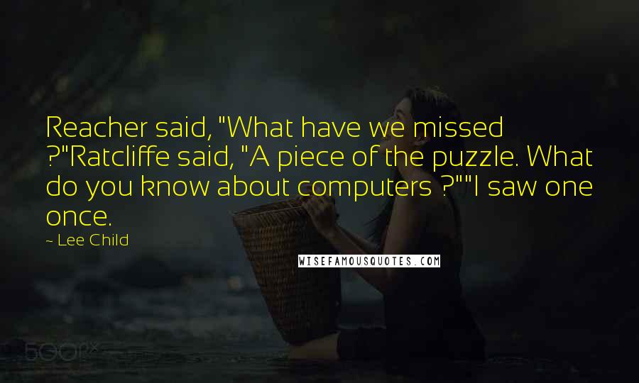 Lee Child Quotes: Reacher said, "What have we missed ?"Ratcliffe said, "A piece of the puzzle. What do you know about computers ?""I saw one once.