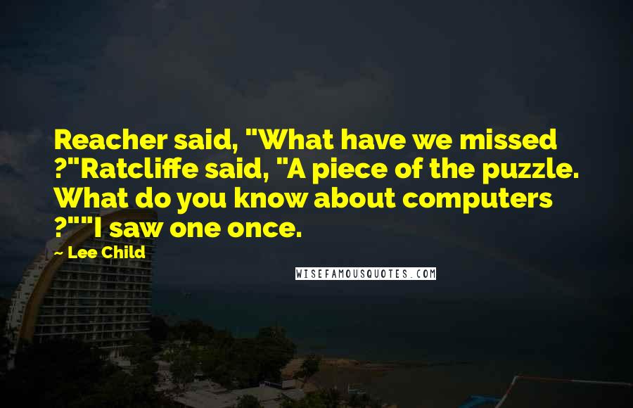 Lee Child Quotes: Reacher said, "What have we missed ?"Ratcliffe said, "A piece of the puzzle. What do you know about computers ?""I saw one once.