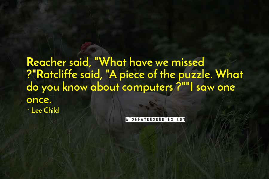 Lee Child Quotes: Reacher said, "What have we missed ?"Ratcliffe said, "A piece of the puzzle. What do you know about computers ?""I saw one once.