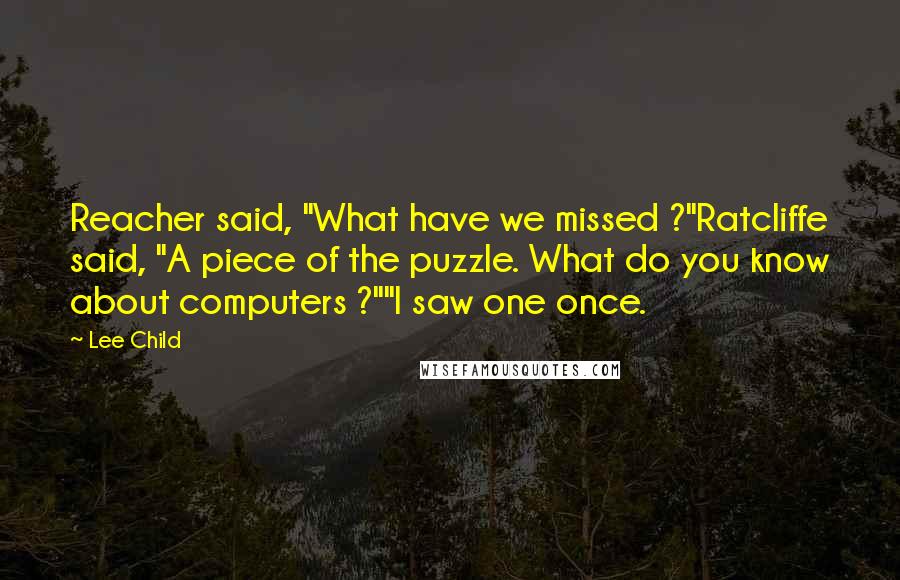 Lee Child Quotes: Reacher said, "What have we missed ?"Ratcliffe said, "A piece of the puzzle. What do you know about computers ?""I saw one once.