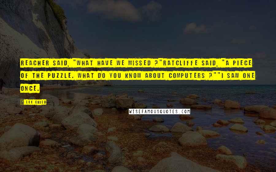 Lee Child Quotes: Reacher said, "What have we missed ?"Ratcliffe said, "A piece of the puzzle. What do you know about computers ?""I saw one once.