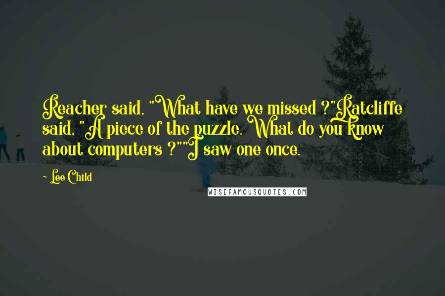 Lee Child Quotes: Reacher said, "What have we missed ?"Ratcliffe said, "A piece of the puzzle. What do you know about computers ?""I saw one once.