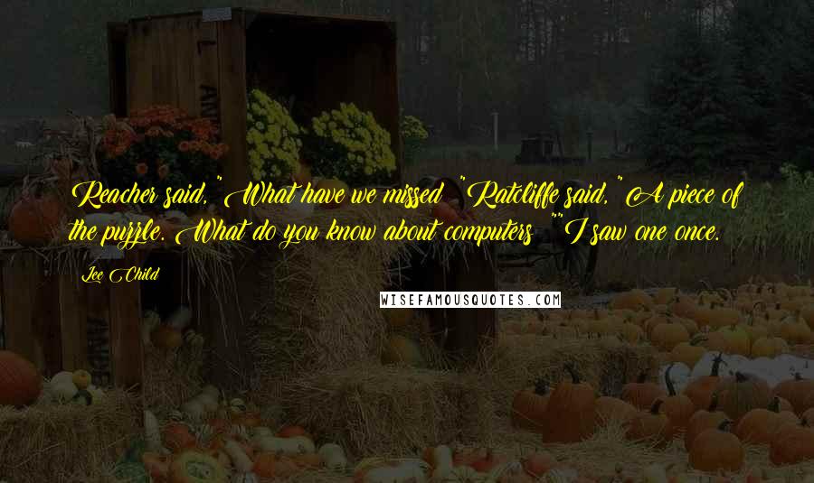 Lee Child Quotes: Reacher said, "What have we missed ?"Ratcliffe said, "A piece of the puzzle. What do you know about computers ?""I saw one once.