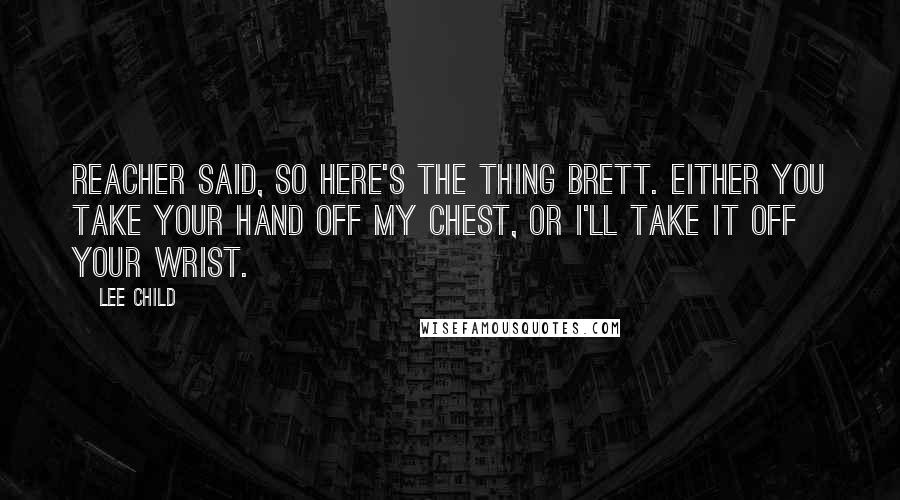 Lee Child Quotes: Reacher said, So here's the thing Brett. Either you take your hand off my chest, or I'll take it off your wrist.