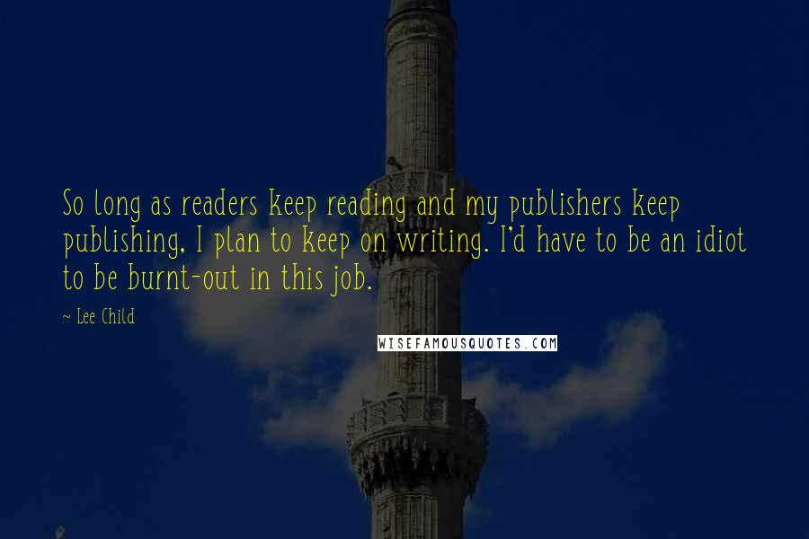 Lee Child Quotes: So long as readers keep reading and my publishers keep publishing, I plan to keep on writing. I'd have to be an idiot to be burnt-out in this job.