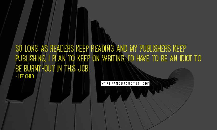 Lee Child Quotes: So long as readers keep reading and my publishers keep publishing, I plan to keep on writing. I'd have to be an idiot to be burnt-out in this job.