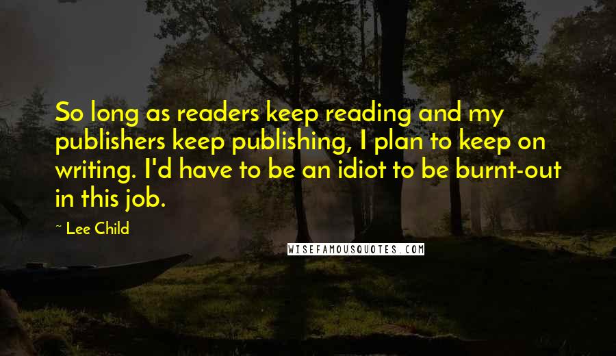 Lee Child Quotes: So long as readers keep reading and my publishers keep publishing, I plan to keep on writing. I'd have to be an idiot to be burnt-out in this job.