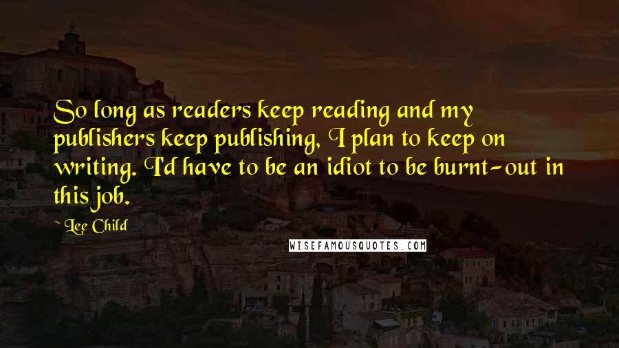 Lee Child Quotes: So long as readers keep reading and my publishers keep publishing, I plan to keep on writing. I'd have to be an idiot to be burnt-out in this job.