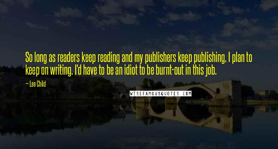 Lee Child Quotes: So long as readers keep reading and my publishers keep publishing, I plan to keep on writing. I'd have to be an idiot to be burnt-out in this job.