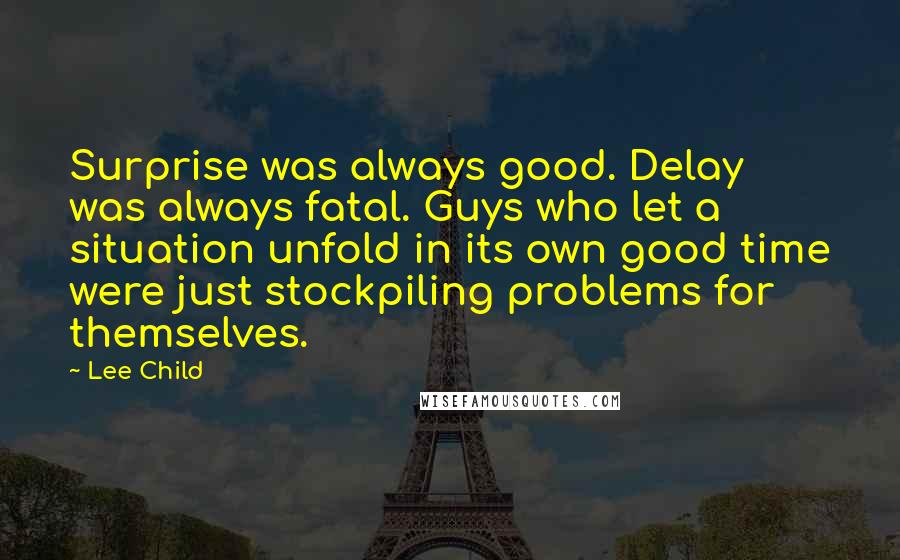 Lee Child Quotes: Surprise was always good. Delay was always fatal. Guys who let a situation unfold in its own good time were just stockpiling problems for themselves.