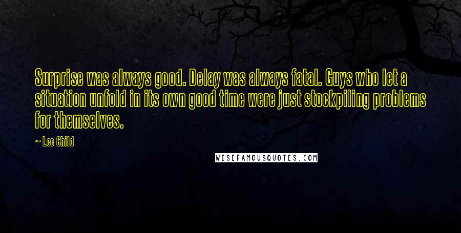 Lee Child Quotes: Surprise was always good. Delay was always fatal. Guys who let a situation unfold in its own good time were just stockpiling problems for themselves.