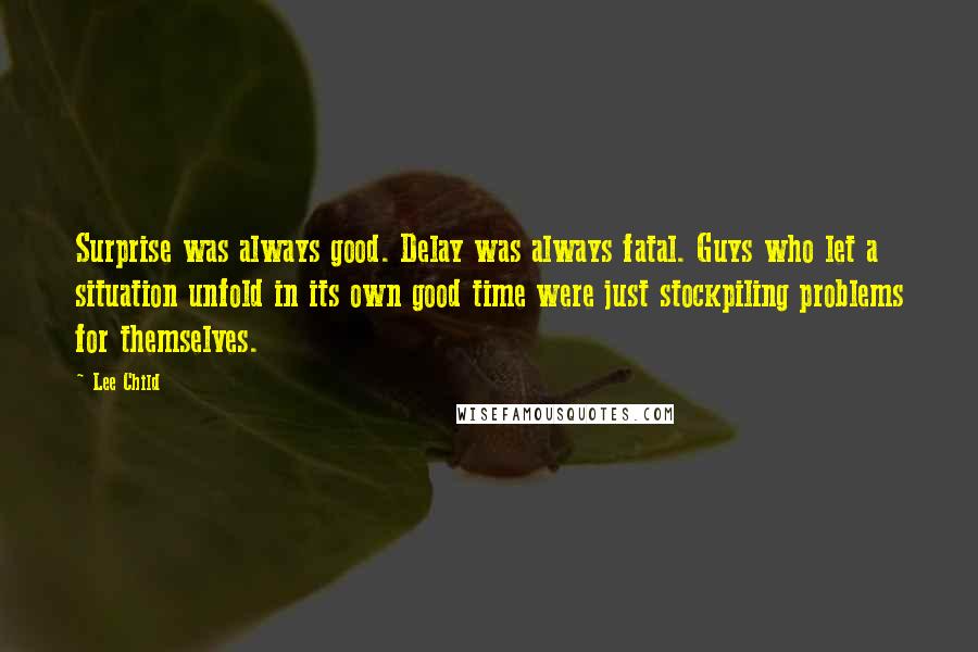 Lee Child Quotes: Surprise was always good. Delay was always fatal. Guys who let a situation unfold in its own good time were just stockpiling problems for themselves.