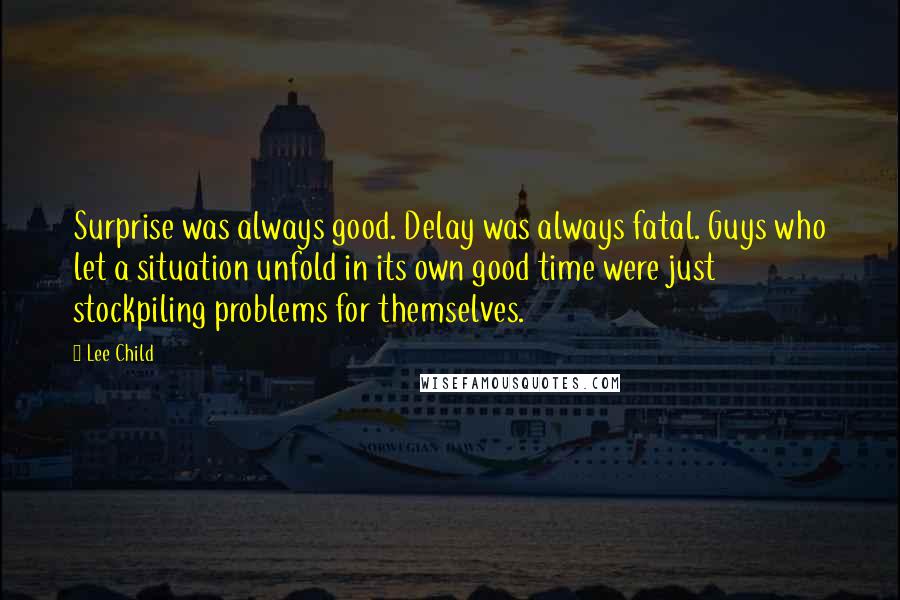 Lee Child Quotes: Surprise was always good. Delay was always fatal. Guys who let a situation unfold in its own good time were just stockpiling problems for themselves.