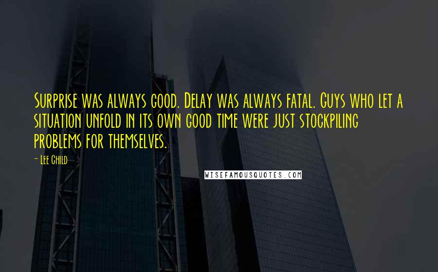 Lee Child Quotes: Surprise was always good. Delay was always fatal. Guys who let a situation unfold in its own good time were just stockpiling problems for themselves.