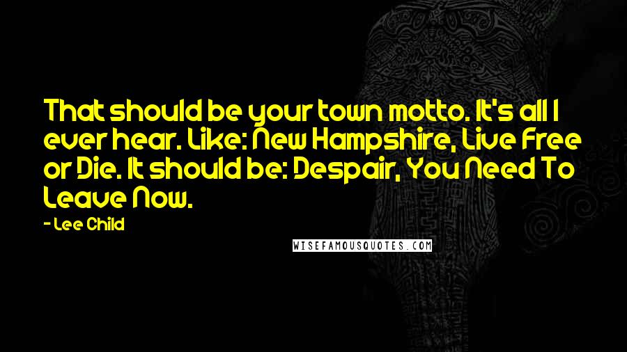 Lee Child Quotes: That should be your town motto. It's all I ever hear. Like: New Hampshire, Live Free or Die. It should be: Despair, You Need To Leave Now.