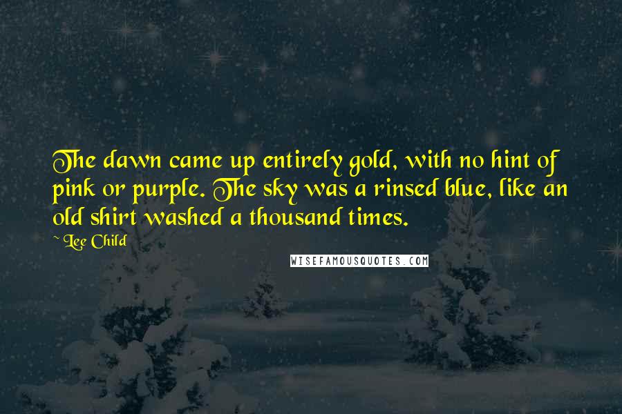 Lee Child Quotes: The dawn came up entirely gold, with no hint of pink or purple. The sky was a rinsed blue, like an old shirt washed a thousand times.
