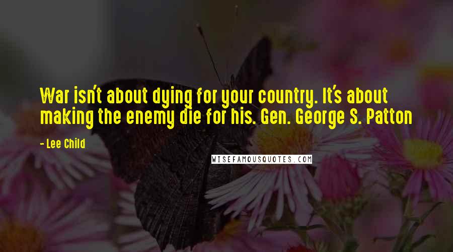 Lee Child Quotes: War isn't about dying for your country. It's about making the enemy die for his. Gen. George S. Patton