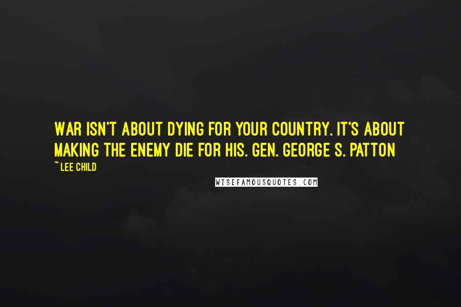 Lee Child Quotes: War isn't about dying for your country. It's about making the enemy die for his. Gen. George S. Patton