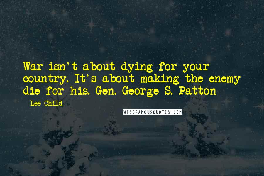 Lee Child Quotes: War isn't about dying for your country. It's about making the enemy die for his. Gen. George S. Patton