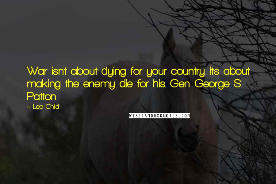 Lee Child Quotes: War isn't about dying for your country. It's about making the enemy die for his. Gen. George S. Patton