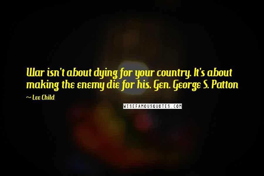 Lee Child Quotes: War isn't about dying for your country. It's about making the enemy die for his. Gen. George S. Patton
