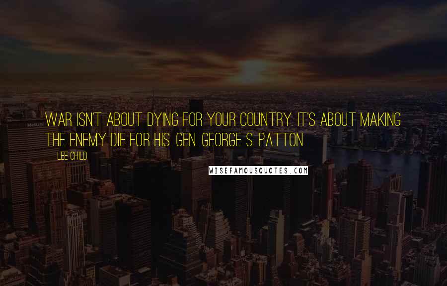 Lee Child Quotes: War isn't about dying for your country. It's about making the enemy die for his. Gen. George S. Patton