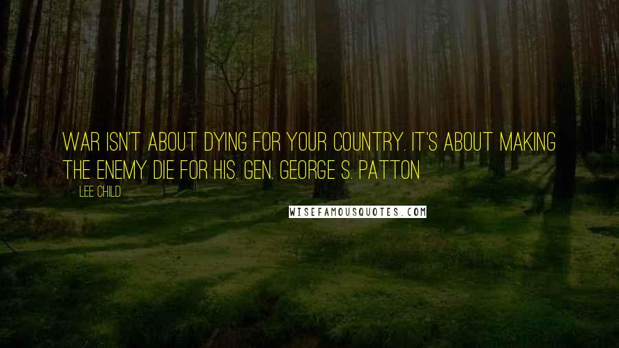 Lee Child Quotes: War isn't about dying for your country. It's about making the enemy die for his. Gen. George S. Patton