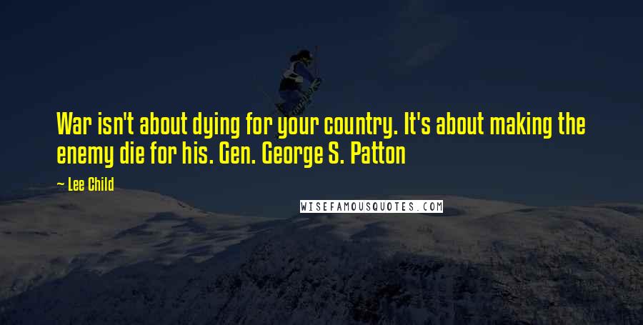 Lee Child Quotes: War isn't about dying for your country. It's about making the enemy die for his. Gen. George S. Patton
