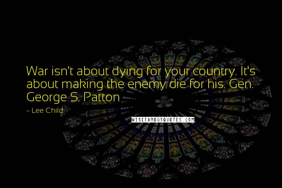 Lee Child Quotes: War isn't about dying for your country. It's about making the enemy die for his. Gen. George S. Patton