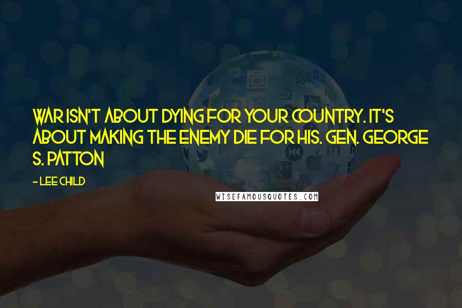 Lee Child Quotes: War isn't about dying for your country. It's about making the enemy die for his. Gen. George S. Patton