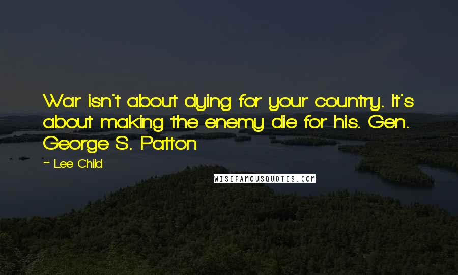 Lee Child Quotes: War isn't about dying for your country. It's about making the enemy die for his. Gen. George S. Patton