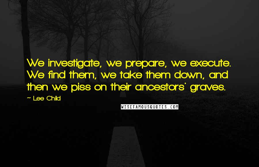 Lee Child Quotes: We investigate, we prepare, we execute. We find them, we take them down, and then we piss on their ancestors' graves.