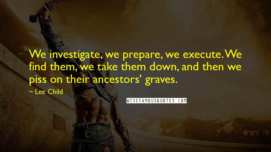 Lee Child Quotes: We investigate, we prepare, we execute. We find them, we take them down, and then we piss on their ancestors' graves.