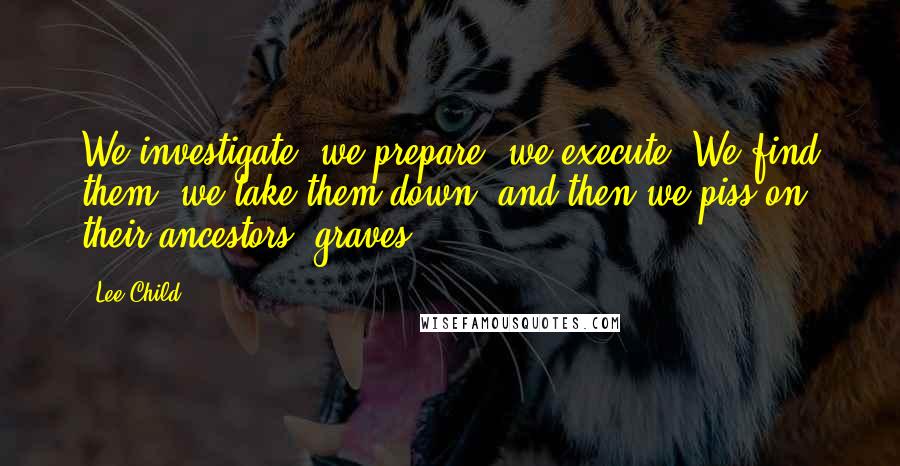 Lee Child Quotes: We investigate, we prepare, we execute. We find them, we take them down, and then we piss on their ancestors' graves.