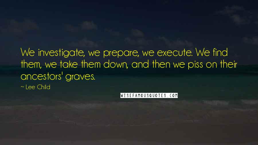 Lee Child Quotes: We investigate, we prepare, we execute. We find them, we take them down, and then we piss on their ancestors' graves.