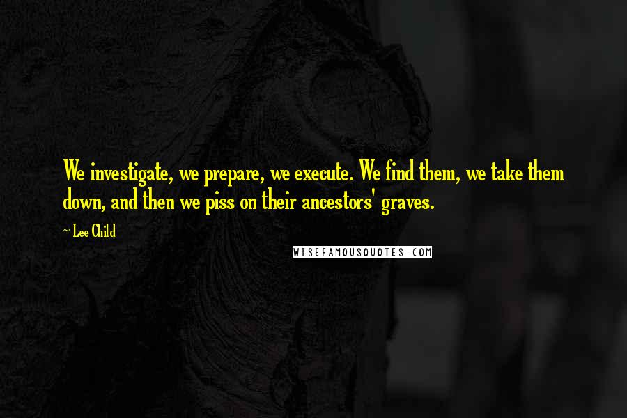 Lee Child Quotes: We investigate, we prepare, we execute. We find them, we take them down, and then we piss on their ancestors' graves.