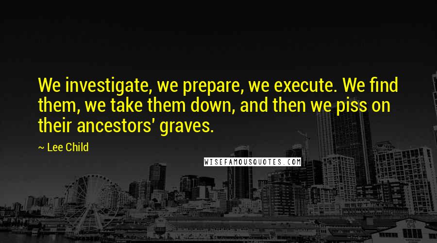 Lee Child Quotes: We investigate, we prepare, we execute. We find them, we take them down, and then we piss on their ancestors' graves.