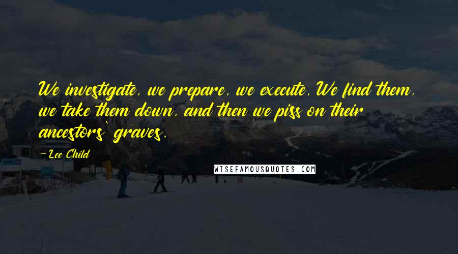 Lee Child Quotes: We investigate, we prepare, we execute. We find them, we take them down, and then we piss on their ancestors' graves.