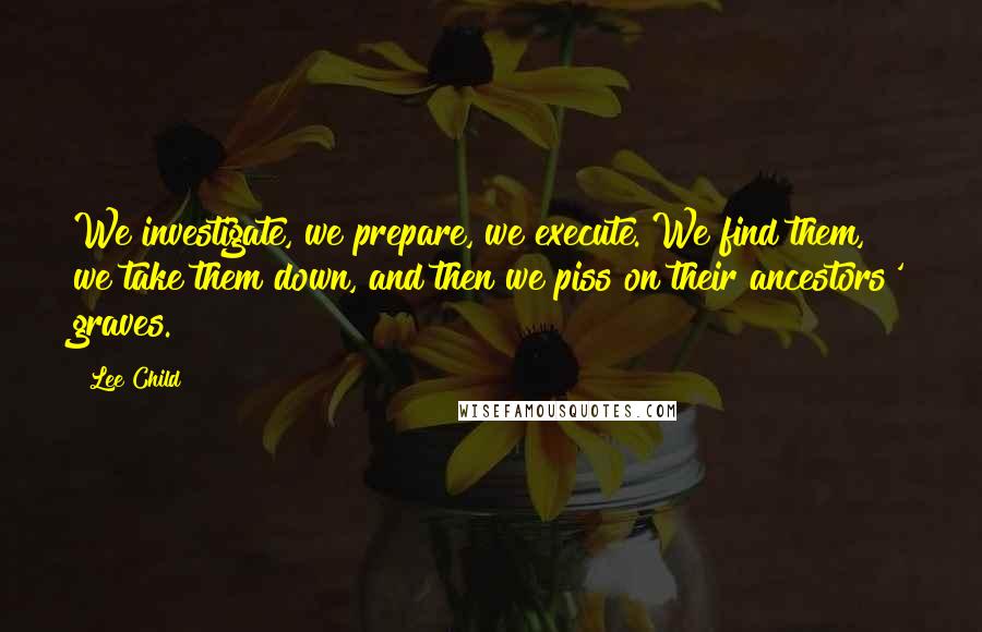 Lee Child Quotes: We investigate, we prepare, we execute. We find them, we take them down, and then we piss on their ancestors' graves.