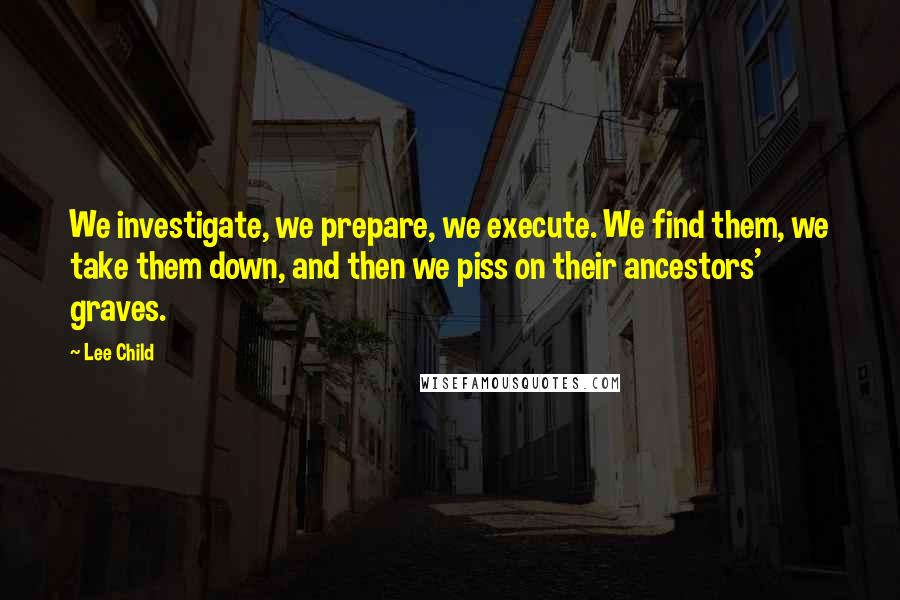 Lee Child Quotes: We investigate, we prepare, we execute. We find them, we take them down, and then we piss on their ancestors' graves.