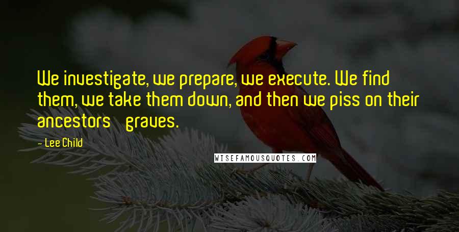 Lee Child Quotes: We investigate, we prepare, we execute. We find them, we take them down, and then we piss on their ancestors' graves.