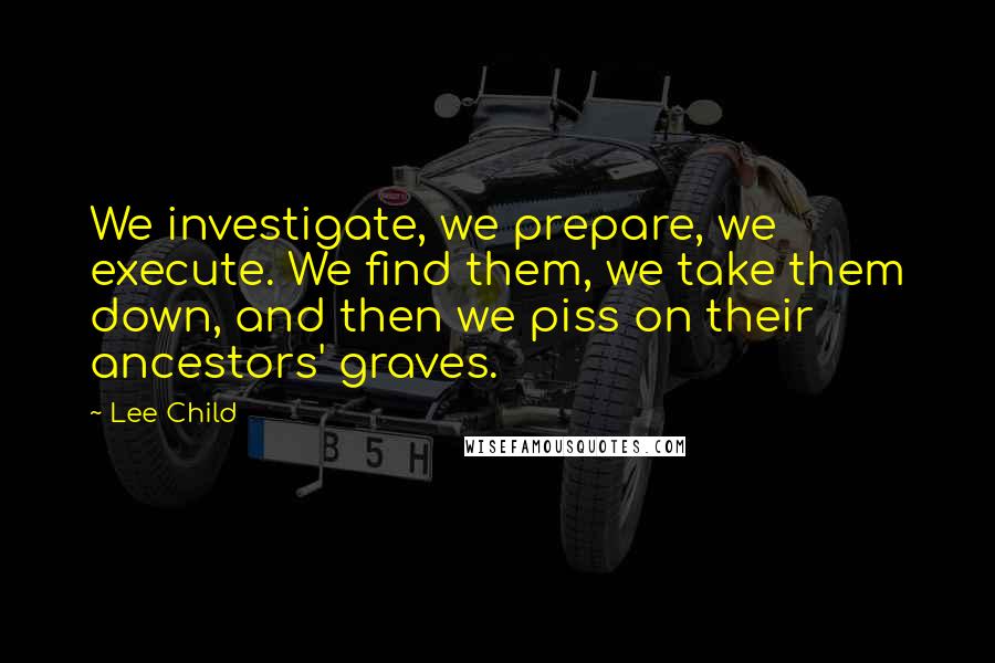 Lee Child Quotes: We investigate, we prepare, we execute. We find them, we take them down, and then we piss on their ancestors' graves.