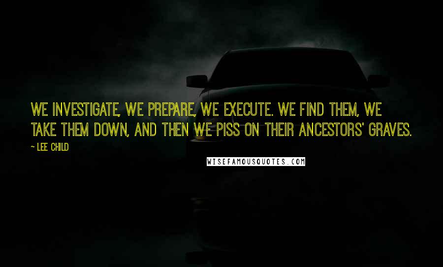 Lee Child Quotes: We investigate, we prepare, we execute. We find them, we take them down, and then we piss on their ancestors' graves.