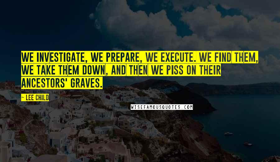 Lee Child Quotes: We investigate, we prepare, we execute. We find them, we take them down, and then we piss on their ancestors' graves.