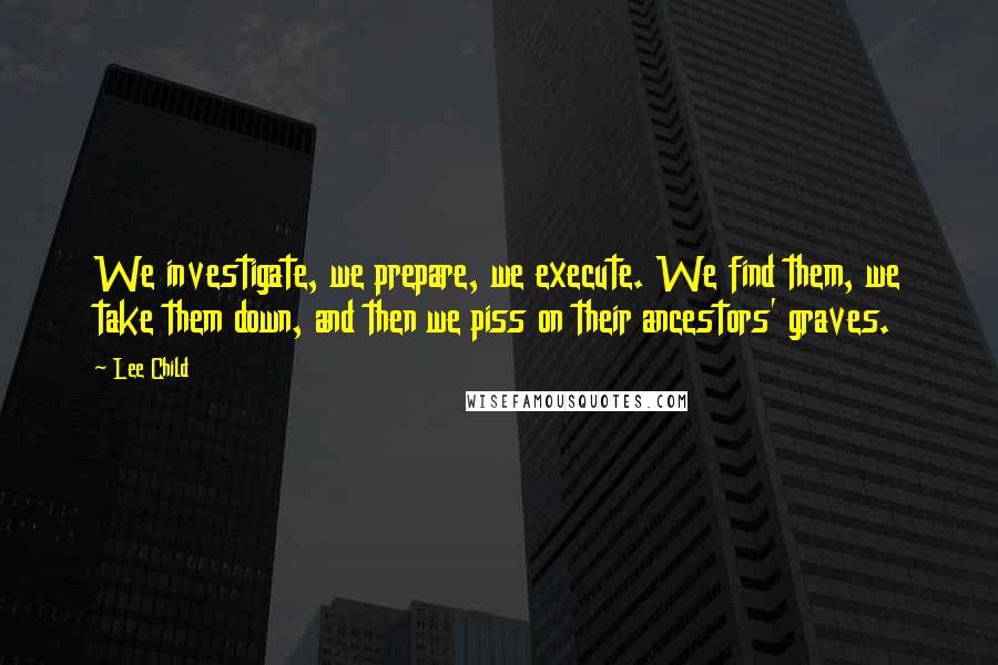 Lee Child Quotes: We investigate, we prepare, we execute. We find them, we take them down, and then we piss on their ancestors' graves.