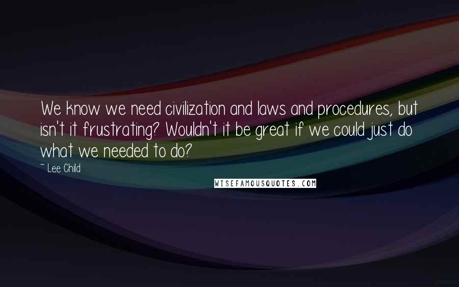 Lee Child Quotes: We know we need civilization and laws and procedures, but isn't it frustrating? Wouldn't it be great if we could just do what we needed to do?
